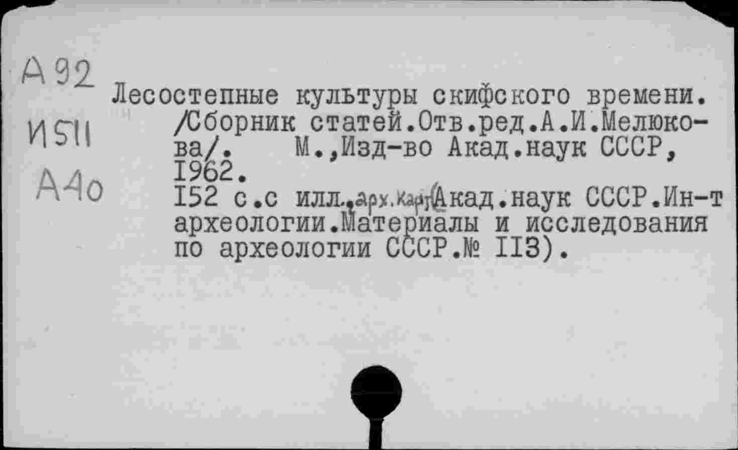 ﻿А 92
И S’il
А4о
Лесостепные культуры скифского времени. /Сборник статей.Отв.ред.АЛ.Мелюкова/. М.,Изд-во Акад.наук СССР, 1962.
152 с.с илл.,арх.каскад.наук СССР.Ин-т археологии.Материалы и исследования по археологии СССР.№ ИЗ).